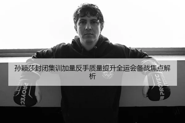 孙颖莎封闭集训加量反手质量提升全运会备战焦点解析