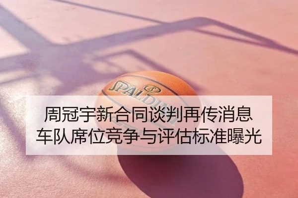 周冠宇新合同谈判再传消息 车队席位竞争与评估标准曝光