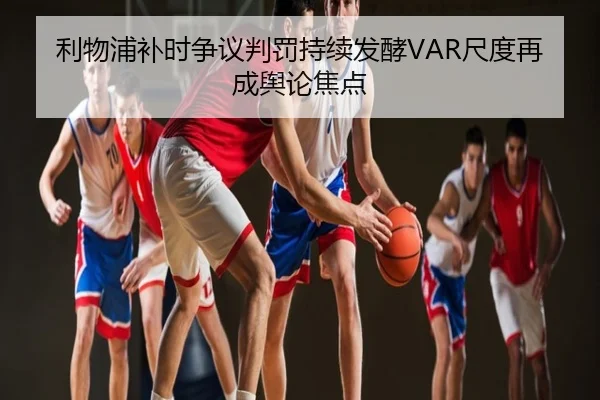 利物浦补时争议判罚持续发酵VAR尺度再成舆论焦点