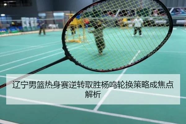 辽宁男篮热身赛逆转取胜杨鸣轮换策略成焦点解析